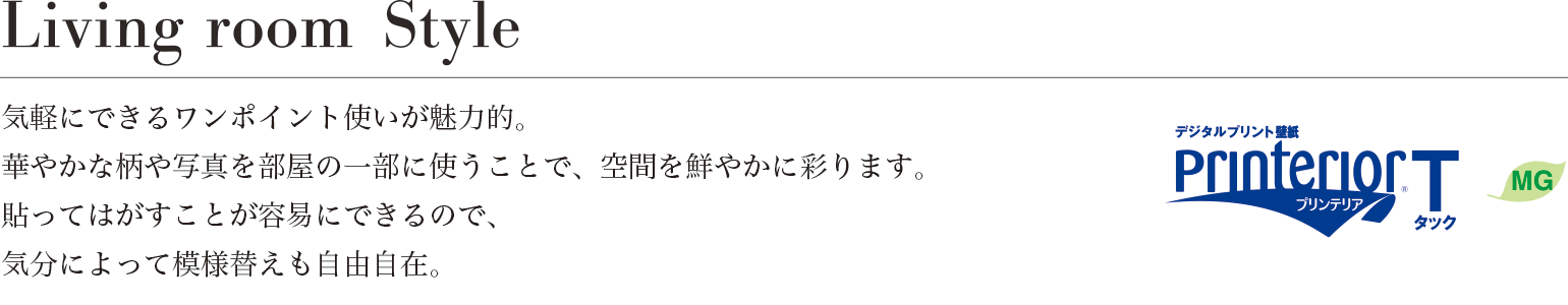 Living room Style 気軽にできるワンポイント使いが魅力的。華やかな柄や写真を部屋の一部に使うことで、空間を鮮やかに彩ります。貼ってはがすことが容易にできるので、気分によって模様替えも自由自在。