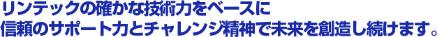 リンテックの確かな技術力をベースに信頼のサポート力とチャレンジ精神で未来を創造し続けます。